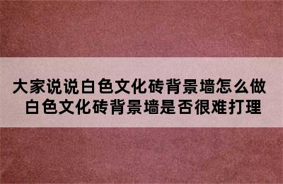 大家说说白色文化砖背景墙怎么做 白色文化砖背景墙是否很难打理